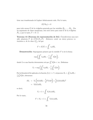 tiene una transformada de Laplace id´nticamente nula. Por lo tanto,
                                    e

                                                 E(Y 1G ) = 0

para todo suceso G de la σ -´lgebra generada por las variables Bt1 , . . . , Btm . Por
                            a
un argumento de clases mon´tonas, esto ser´ cierto para todo G de la σ -´lgebra
                            o              a                                  a
FT , y por lo tanto, Y = 0.

Teorema 13 (Teorema de representaci´n de Itˆ) Consideremos una vari-
                                         o        o
                        2
able aleatoria F de L (Ω, FT , P ). Entonces existe un unico proceso es-
                                                       ´
toc´stico u de la clase L2 tal que
   a                      a,T

                                                                           T
                                     F = E(F ) +                               us dBs .
                                                                       0

     Demostraci´n: Supongamos primero que la variable F es de la forma
               o
                                             T                                      T
                                                                       1
                               exp               hs dBs −                               h2 ds ,
                                                                                         s
                                         0                             2        0

                                                                                T
donde h es una funci´n determinista tal que
                    o                                                          0
                                                                                    h2 ds < ∞. Deﬁnimos
                                                                                     s

                                                     t                                      t
                                                                               1
                              Yt = exp                   hs dBs −                               h2 ds .
                                                                                                 s
                                                 0                             2        0

                                                                                                           t
Por la f´rmula de Itˆ aplicada a la funci´n f (x) = ex y al proceso Xt =
        o           o                    o                                                                0
                                                                                                               hs dBs −
1    t
2   0
         h2 ds,
          s       obtenemos

                                       1         1
                    dYt = Yt h(t)dBt − h2 (t)dt + Yt (h(t)dBt )2
                                       2         2
                        = Yt h(t)dBt ,

es decir,
                                                               t
                                     Yt = 1 +                      Ys h(s)dBs .
                                                           0
Por lo tanto,
                                                                       T
                                 F = YT = 1 +                              Ys h(s)dBs
                                                                   0



                                                           56
 