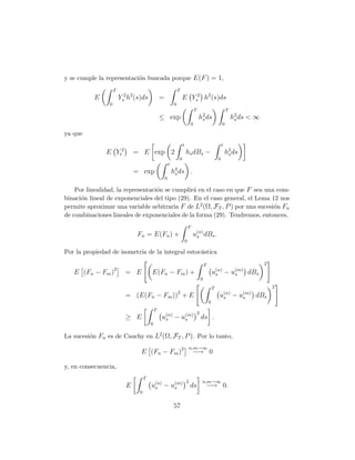 y se cumple la representaci´n buscada porque E(F ) = 1,
                           o
                    T                                           T
          E             Ys2 h2 (s)ds            =                   E Ys2 h2 (s)ds
                0                                           0
                                                                                    T                               T
                                                ≤ exp                                   h2 ds
                                                                                         s                              h2 ds < ∞
                                                                                                                         s
                                                                                0                               0

ya que
                                                                    t                                           t
               E Yt2           = E exp 2                                hs dBs −                                    h2 ds
                                                                                                                     s
                                                                0                                           0
                                                        t
                               = exp                        h2 ds .
                                                             s
                                                    0

    Por linealidad, la representaci´n se cumplir´ en el caso en que F sea una com-
                                   o            a
binaci´n lineal de exponenciales del tipo (29). En el caso general, el Lema 12 nos
      o
permite aproximar una variable arbitraria F de L2 (Ω, FT , P ) por una sucesi´n Fn
                                                                             o
de combinaciones lineales de exponenciales de la forma (29). Tendremos, entonces,
                                                                            T
                               Fn = E(Fn ) +                                    u(n) dBs .
                                                                                 s
                                                                        0

Por la propiedad de isometr´ de la integral estoc´stica
                           ıa                    a

                                                                                                T                                   2
   E (Fn − Fm )2          = E           E(Fn − Fm ) +                                                   u(n) − u(m) dBs
                                                                                                         s      s
                                                                                            0
                                                                                                        T                               2
                          = (E(Fn − Fm ))2 + E                                                              u(n) − u(m) dBs
                                                                                                             s      s
                                                                                                    0
                                            T
                                                                                        2
                          ≥ E                   u(n) − u(m)
                                                 s      s                                   ds .
                                        0

La sucesi´n Fn es de Cauchy en L2 (Ω, FT , P ). Por lo tanto,
         o
                                                                            n,m→∞
                                 E (Fn − Fm )2                                  −→ 0

y, en consecuencia,
                                    T
                                                                        2                   n,m→∞
                           E            u(n) − u(m)
                                         s      s                           ds                  −→ 0.
                                0


                                                            57
 