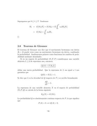 Supongamos que 0 ≤ t ≤ T . Tendremos
                                                        T
              Mt = E[MT |Ft ] = E(M0 ) + E[                 us dBs |Ft ]
                                                    0
                                     t
                   = E(M0 ) +            us dBs .
                                 0




2.8    Teorema de Girsanov
El teorema de Girsanov nos dice que el movimiento browniano con deriva
Bt + λt puede verse como un movimiento browniano sin deriva, cambiando
la probabilidad. Analizaremos primero como funcionan los cambios de prob-
abilidad mediante densidades.
    Si en un espacio de probabilidad (Ω, F, P ) consideramos una variable
aleatoria L ≥ 0 de esperanza uno, entonces,

                             Q(A) = E (1A L)

deﬁne una nueva probabilidad. Que la esperanza de L sea igual a 1 nos
garantiza que
                          Q(Ω) = E(L) = 1.
Se dice que L es la densidad de Q respecto de P y se escribe formalmente
                                 dQ
                                    = L.
                                 dP
La esperanza de una variable aleatoria X en el espacio de probabilidad
(Ω, F, Q) se calcula de la forma siguiente

                            EQ (X) = E(XL).

La probabilidad Q es absolutamente continua respecto de P , lo que signiﬁca
que
                        P (A) = 0 =⇒ Q(A) = 0.



                                         59
 