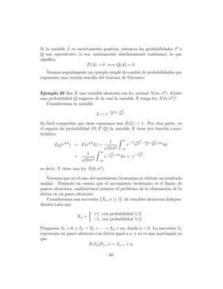 Si la variable L es estrictamente positiva, entonces las probabilidades P y
Q son equivalentes (o sea, mutuamente absolutamente continuas), lo que
signiﬁca
                          P (A) = 0 ⇐⇒ Q(A) = 0.
   Veamos seguidamente un ejemplo simple de cambio de probabilidades que
representa una versi´n sencilla del teorema de Girsanov:
                    o


Ejemplo 20 Sea X una variable aleatoria con ley normal N (m, σ 2 ). Existe
una probabilidad Q respecto de la cual la variable X tenga ley N (0, σ 2 )?
   Consideremos la variable
                                           m      m2
                                  L = e− σ2 X+ 2σ2 .

Es f´cil comprobar que tiene esperanza uno E(L) = 1. Por otra parte, en
     a
el espacio de probabilidad (Ω, F, Q) la variable X tiene por funci´n carac-
                                                                  o
ter´
   ıstica:
                                                   ∞
                                          1                 (x−m)2          2
                                                                   − mx + m 2 +itx
        EQ (eitX ) = E(eitX L) = √                     e−     2σ 2   σ2   2σ         dx
                                          2πσ 2   −∞
                                    ∞
                           1               x2                  σ 2 t2
                    = √                 e− 2σ2 +itx dx = e−      2      ,
                          2πσ 2   −∞

es decir, X tiene una ley N (0, σ 2 ).

   Veremos que en el caso del movimiento browniano se obtiene un resultado
similar. Teniendo en cuenta que el movimiento browniano es el l´   ımite de
paseos aleatorios, analizaremos primero el problema de la eliminaci´n de la
                                                                    o
deriva en un paseo aleatorio:
   Consideremos una succesi´n {Xn , n ≥ 1} de variables aleatorias indepen-
                              o
dientes tales que

                               +1, con probabilidad 1/2
                     Xn =                               .
                               −1, con probabilidad 1/2

Pongamos S0 = 0, y Sn = X1 + · · · + Xn + na, donde a > 0. La succesi´n Sn
                                                                       o
representa un paseo aleatorio con deriva igual a a, y no es una martingala ya
que
                          E(Sn |Fn−1 ) = Sn−1 + a,

                                          60
 