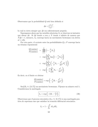 Observamos que la probabilidad Q est´ bien deﬁnida si
                                    a
                                               σ     2
                                    ∆t <                 ,
                                               a
lo cual es cierto siempre que ∆t sea suﬁcientement peque˜o.n
    Supongamos ahora que las variables aleatorias Sn se observan en instantes
que distan ∆t. Si ∆t tiende a cero y N tiende a inﬁnito de manera que
N ∆t = t, entonces, Sn converge hacia un movimiento browniano con deriva
at + σBt .
    Por otra parte, el cociente entre las probabilidades Q y P converge hacia
un t´rmino exponencial:
     e
                                N
              Q(camino)                        a
                         =            1−         Xn
              P (camino)       n=1
                                               σ
                                       N
                                                                    a
                           = exp               log 1 −                Xn
                                       n=1
                                                                    σ
                                        N
                                                     a     a2 2
                               exp                  − Xn − 2 Xn
                                       n=1
                                                     σ    2σ
                                                   N
                                           a                          a2
                           = exp −                       Xn −             t .
                                           σ       n=1
                                                                     2σ 2

Es decir, en el l´
                 ımite se obtiene
                     Q(camino)         a     a2
                                = exp − Bt − 2 t .
                     P (camino)        σ    2σ

   Sea{Bt , t ∈ [0, T ]} un movimiento browniano. Fijemos un n´mero real λ.
                                                              u
Consideremos la martingala

                                                             λ2
                           Lt = exp −λBt −                   2
                                                                t   .           (30)

Observemos que el proceso estoc´stico {Lt , t ∈ [0, T ]} es una martingala pos-
                                a
itiva de esperanza uno que satisface la ecuaci´n diferencial estoc´stica
                                              o                    a
                                               t
                            Lt = 1 −               λLs dBs .
                                           0

                                       62
 