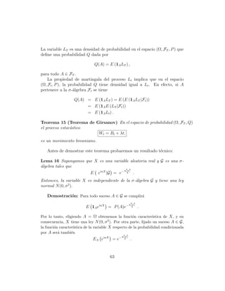 La variable LT es una densidad de probabilidad en el espacio (Ω, FT , P ) que
deﬁne una probabilidad Q dada por

                               Q(A) = E (1A LT ) ,

para todo A ∈ FT .
    La propiedad de martingala del proceso Lt implica que en el espacio
(Ω, Ft , P ), la probabilidad Q tiene densidad igual a Lt . En efecto, si A
pertenece a la σ-´lgebra Ft se tiene
                   a

                   Q(A) = E (1A LT ) = E (E (1A LT |Ft ))
                        = E (1A E (LT |Ft ))
                        = E (1A Lt ) .

Teorema 15 (Teorema de Girsanov) En el espacio de probabilidad (Ω, FT , Q)
el proceso estoc´stico
                a
                        Wt = Bt + λt,
es un movimiento browniano.

   Antes de demostrar este teorema probaremos un resultado t´cnico:
                                                            e

Lema 16 Supongamos que X es una variable aleatoria real y G es una σ-
´lgebra tales que
a
                                     u2 σ 2
                     E eiuX |G = e− 2 .
Entonces, la variable X es independiente de la σ-´lgebra G y tiene una ley
                                                 a
              2
normal N (0, σ ).

   Demostraci´n: Para todo suceso A ∈ G se cumplir´
             o                                    a
                                                         u2 σ 2
                          E 1A eiuX = P (A)e−              2      .

Por lo tanto, eligiendo A = Ω obtenemos la funci´n caracter´
                                                       o           ıstica de X , y en
consecuencia, X tiene una ley N (0, σ 2 ). Por otra parte, ﬁjado un suceso A ∈ G ,
la funci´n caracter´
        o           ıstica de la variable X respecto de la probabilidad condicionada
por A ser´ tambi´n
          a       e
                                                u2 σ 2
                               EA eiuX = e−       2       .



                                         63
 