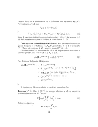 Es decir, la ley de X condicionada por A es tambi´n una ley normal N (0, σ 2 ).
                                                 e
Por consiguiente, tendremos

                            PA (X ≤ x) = Φ(x/σ) ,

y
             P ((X ≤ x) ∩ A) = P (A)Φ(x/σ) = P (A)P (X ≤ x),                                     (31)
donde Φ representa la funci´n de distribuci´n de la ley N (0, 1). La igualdad (31)
                           o               o
nos da la independencia entre la variable X y la σ -´lgebra G .
                                                    a

   Demostraci´n del teorema de Girsanov: Ser´ suﬁciente con demostrar
                   o                                     a
que, en el espacio de probabilidad (Ω, FT , Q), para todo s < t ≤ T el incremento
Wt − Ws es independiente de Fs y tiene ley normal N (0, t − s).
    Teniendo en cuenta el lemma anterior, estas dos propiedades se deducen de la
f´rmula siguiente, para todo s < t, A ∈ Fs , u ∈ R,
 o
                                                                  u2
                       EQ 1A eiu(Wt −Ws ) = Q(A)e−                 2
                                                                     (t−s)
                                                                             .                   (32)

Para demostrar la f´rmula (32) ponemos
                   o

    EQ 1A eiu(Wt −Ws )    = E 1A eiu(Wt −Ws ) Lt
                                                                                 λ2
                          = E 1A eiu(Bt −Bs )+iuλ(t−s)−λ(Bt −Bs )−                2
                                                                                    (t−s)
                                                                                            Ls
                                                                                   λ2
                          = E(1A Ls )E e(iu−λ)(Bt −Bs ) eiuλ(t−s)−                  2
                                                                                      (t−s)

                                       (iu−λ)2                   2
                                               (t−s)+iuλ(t−s)− λ (t−s)
                          = Q(A)e         2                     2

                                        u2
                          = Q(A)e−       2
                                           (t−s)
                                                      .


    El teorema de Girsanov admite la siguiente generalizaci´n:
                                                           o

Teorema 17 Sea {θt , t ∈ [0, T ]} un proceso adaptado y tal que cumple la
denominada condici´n de Novikov:
                  o
                                            T
                                   1
                          E exp                 θ2 dt
                                                 t            < ∞.                               (33)
                                   2    0

Entonces, el proceso
                                                      t
                              W t = Bt +                  θs ds
                                                  0

                                         64
 