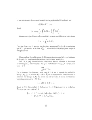 es un movimiento browniano respecto de la probabilidad Q deﬁnida por

                            Q(A) = E (1A LT ) ,

donde                                 t                          t
                                                         1
                   Lt = exp −             θs dBs −                   θ2 ds .
                                                                      s
                                  0                      2   0

   Observemos que de nuevo Lt es satisface la ecuaci´n diferencial estoc´stica
                                                    o                   a
                                                t
                           Lt = 1 −                 θs Ls dBs .
                                            0

Para que el proceso Lt sea una martingala y tengamos E(Lt ) = 1, necesitamos
que θs Ls pertenezca a la clase L2 . La condici´n (33) sirve para asegurar
                                 a,T             o
esta propiedad.


    Como aplicaci´n del teorema de Girsanov deduciremos la ley del instante
                   o
de llegada del movimiento browniano con deriva a un nivel a.
    Sea {Bt , t ≥ 0} un movimiento browniano. Fijado un valor λ, deﬁnimos
la martingala Lt como en (30). Sea Q la probabilidad en ∪t≥0 Ft tal que para
todo t ≥ 0
                                dQ
                                    |F = Lt .
                                dP t
Por el teorema de Girsanov, para todo T > 0, en el espacio de probabili-
dad (Ω, FT , Q) el proceso Bt + λt := Bt es un movimiento browniano en el
intervalo de tiempo [0, T ]. Es decir, en este espacio Bt es un movimiento
browniano con deriva −λt. Sea

                          τ a = inf{t ≥ 0, Bt = a},

donde a = 0. Para cada t ≥ 0 el suceso {τ a ≤ t} pertenece a la σ-´lgebra
                                                                  a
Fτ a ∧t ya que para todo s ≥ 0

             {τ a ≤ t} ∩ {τ a ∧ t ≤ s} = {τ a ≤ t} ∩ {τ a ≤ s}
                  = {τ a ≤ t ∧ s} ∈ Fs∧t ⊂ Fs .




                                           65
 