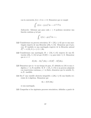 con la convenci´n f (s) = 0 si s < 0. Demostrar que se cumple
                    o
                              T
                                                                n→∞
                                  (f (s) − fn (s))2 ds −→ 0 −→ 0.
                          0

     Indicaci´n: Sabemos que para cada ε > 0 podemos encontrar una
             o
     funci´n continua g tal que
          o
                                       T
                                           (f (s) − g(s))2 ds < ε.
                                   0


2.2 Consideremos un proceso estoc´stico M = {Mt , t ≥ 0} que es una mar-
                                   a
     tingala respecto de una ﬁltraci´n {Mt , t ≥ 0}. Demostrar que el pro-
                                    o
     ceso M tambi´n es una martingala respecto de la ﬁltraci´n natural
                    e                                          o
       M
     Ft = σ (Ms , 0 ≤ s ≤ t) ⊂ Mt .

2.2 Consideremos una martingala M = {Mt , t ≥ 0} respecto de una ﬁl-
     traci´n {Mt , t ≥ 0} tal que E(Mt2 ) < ∞ para todo t ≥ 0. Demostrar
          o
     que si s < t

                    E((Mt − Ms )2 |Ms ) = E(Mt2 − Ms |Ms ).
                                                   2



2.3 Demostrar que si τ es un tiempo de paro, Fτ deﬁnida en (18) es una σ-
     ´lgebra y τ es Fτ -medible. Si X = {Xt , t ≥ 0} es un proceso adaptado
     a
     con trayectorias continuas, y τ es ﬁnito, demostrar que la variable Xτ
     es Fτ -medible.

2.4 Sea Y una variable aleatoria integrable y {Mt , t ≥ 0} una familia cre-
     ciente de σ-´lgebras. Demostrar que
                 a

                                            Mt = E(Y |Mt )

     es una martingala.

2.5 Comprobar si los siguientes procesos estoc´sticos, deﬁnidos a partir de
                                              a




                                                67
 