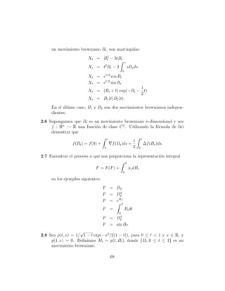 un movimiento browniano Bt , son martingalas:
                               3
                         Xt = Bt − 3tBt
                                                           s
                         Xt = t2 Bt − 2                        sBs ds
                                                       0
                         Xt = et/2 cos Bt
                         Xt = et/2 sin Bt
                                                1
                         Xt = (Bt + t) exp(−Bt − t)
                                                2
                         Xt = B1 (t)B2 (t).

     En el ultimo caso, B1 y B2 son dos movimientos brownianos indepen-
           ´
     dientes.
2.6 Supongamos que Bt es un movimiento browniano n-dimensional y sea
     f : Rn → R una funci´n de clase C 2 . Utilizando la f´rmula de Itˆ
                          o                               o           o
     demostrar que
                                        t                                   t
                                                                   1
                f (Bt ) = f (0) +            f (Bs )ds +                        ∆f (Bs )ds.
                                    0                              2    0

2.7 Encontrar el proceso u que nos proporciona la representaci´n integral
                                                              o
                                                           T
                             F = E(F ) +                       us dBs
                                                       0

     en los ejemplos siguientes:

                                    F = BT
                                          2
                                    F = BT
                                    F = eBT
                                                   T
                                    F =                    Bt dt
                                                  0
                                                   3
                                    F =          BT
                                    F = sin BT
                    √
2.8 Sea p(t, x) = 1/ 1 − t exp(−x2 /2(1 − t)), para 0 ≤ t < 1 y x ∈ R, y
     p(1, x) = 0. Deﬁnimos Mt = p(t, Bt ), donde {Bt , 0 ≤ t ≤ 1} es un
     movimiento browniano.

                                            68
 