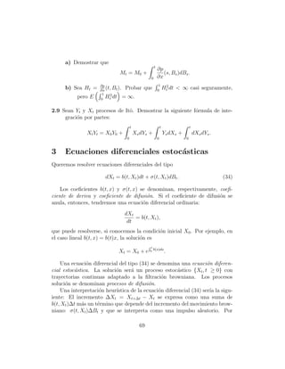 a) Demostrar que
                                                      t
                                                          ∂p
                              Mt = M0 +                      (s, Bs )dBs .
                                                  0       ∂x
                     ∂p                                    1
      b) Sea Ht =    ∂x
                        (t, Bt ). Probar      que         0
                                                                  Ht2 dt < ∞ casi seguramente,
                      1
           pero E    0
                        Ht2 dt = ∞.

2.9 Sean Yt y Xt procesos de Itˆ. Demostrar la siguiente f´rmula de inte-
                               o                          o
     graci´n por partes:
          o
                                      t                       t                  t
               Xt Yt = X0 Y0 +            Xs dYs +                Ys dXs +           dXs dYs .
                                  0                       0                  0


3    Ecuaciones diferenciales estoc´sticas
                                   a
Queremos resolver ecuaciones diferenciales del tipo

                       dXt = b(t, Xt )dt + σ(t, Xt )dBt .                                        (34)

   Los coeﬁcientes b(t, x) y σ(t, x) se denominan, respectivamente, coeﬁ-
ciente de deriva y coeﬁciente de difusi´n. Si el coeﬁciente de difusi´n se
                                        o                            o
anula, entonces, tendremos una ecuaci´n diferencial ordinaria:
                                      o
                                 dXt
                                     = b(t, Xt ),
                                  dt
que puede resolverse, si conocemos la condici´n inicial X0 . Por ejemplo, en
                                               o
el caso lineal b(t, x) = b(t)x, la soluci´n es
                                         o
                                                 Rt
                                                      b(s)ds
                             Xt = X0 + e         0                .

    Una ecuaci´n diferencial del tipo (34) se denomina una ecuaci´n diferen-
               o                                                     o
cial estoc´stica. La soluci´n ser´ un proceso estoc´stico {Xt , t ≥ 0} con
          a                o       a                   a
trayectorias continuas adaptado a la ﬁltraci´n browniana. Los procesos
                                                o
soluci´n se denominan procesos de difusi´n.
      o                                    o
    Una interpretaci´n heur´
                     o      ıstica de la ecuaci´n diferencial (34) ser´ la sigu-
                                               o                       ıa
iente: El incremento ∆Xt = Xt+∆t − Xt se expresa como una suma de
b(t, Xt )∆t m´s un t´rmino que depende del incremento del movimiento brow-
             a      e
niano: σ(t, Xt )∆Bt y que se interpreta como una impulso aleatorio. Por

                                            69
 