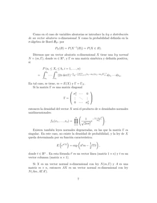 Como en el caso de variables aleatorias se introduce la ley o distribuci´n
                                                                            o
de un vector aleatorio n-dimensional X como la probabilidad deﬁnida en la
σ-´lgebra de Borel BRn por
  a

                        PX (B) = P (X −1 (B)) = P (X ∈ B).

   Diremos que un vector aleatorio n-dimensional X tiene una ley normal
N = (m, Γ), donde m ∈ Rn , y Γ es una matriz sim´trica y deﬁnida positiva,
                                                e
si

           P (ai ≤ Xi ≤ bi , i = 1, . . . , n)
             bn          b1                              Pn
                                             n       1                             −1
       =          ···         (2π det Γ)− 2 e− 2          i,j=1 (xi −mi )(xj −mj )Γij         dx1 · · · dxn .
            an          a1

En tal caso, se tiene, m = E(X) y Γ = ΓX .
   Si la matrix Γ es una matriz diagonal
                                                                   
                                  σ2 · · ·
                                    1                           0
                               . ..                             . 
                           Γ= .   .     .                       . 
                                                                 .
                                                 0       ···    σ2n

entonces la densidad del vector X ser´ el producto de n densidades normales
                                     a
unidimensionales:
                                                 n                             (x−mi )2
                                                               1           −
                                                                                 2σ 2
                   fX (x1 , . . . , xn ) =                             e            i     .
                                                 i=1           2πσ 2
                                                                   i

    Existen tambi´n leyes normales degeneradas, en las que la matriz Γ es
                  e
singular. En este caso, no existe la densidad de probabilidad, y la ley de X
queda determinada por su funci´n caracter´
                                o           ıstica:
                                                 1
                             E eit X = exp it m − t Γt ,
                                                 2

donde t ∈ Rn . En esta f´rmula t es un vector l´
                        o                      ınea (matriz 1 × n) y t es un
vector columna (matriz n × 1).

   Si X es un vector normal n-dimensional con ley N (m, Γ) y A es una
matriz m × n, entonces AX es un vector normal m-dimensional con ley
N (Am, AΓA ).

                                                     7
 