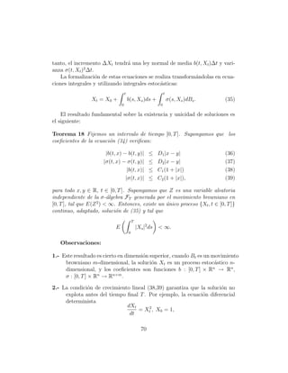 tanto, el incremento ∆Xt tendr´ una ley normal de media b(t, Xt )∆t y vari-
                                 a
              2
anza σ(t, Xt ) ∆t.
    La formalizaci´n de estas ecuaciones se realiza transform´ndolas en ecua-
                   o                                         a
ciones integrales y utilizando integrales estoc´sticas:
                                               a
                                    t                            t
                 Xt = X0 +              b(s, Xs )ds +                σ(s, Xs )dBs .   (35)
                                0                            0

    El resultado fundamental sobre la existencia y unicidad de soluciones es
el siguiente:

Teorema 18 Fijemos un intervalo de tiempo [0, T ]. Supongamos que los
coeﬁcientes de la ecuaci´n (34) veriﬁcan:
                        o

                       |b(t, x) − b(t, y)|             ≤    D1 |x − y|                (36)
                      |σ(t, x) − σ(t, y)|              ≤    D2 |x − y|                (37)
                                  |b(t, x)|            ≤    C1 (1 + |x|)              (38)
                                 |σ(t, x)|             ≤    C2 (1 + |x|),             (39)

para todo x, y ∈ R, t ∈ [0, T ]. Supongamos que Z es una variable aleatoria
independiente de la σ-´lgebra FT generada por el movimiento browniano en
                        a
                    2
[0, T ], tal que E(Z ) < ∞. Entonces, existe un unico proceso {Xt , t ∈ [0, T ]}
                                                ´
continuo, adaptado, soluci´n de (35) y tal que
                           o
                                            T
                            E                   |Xs |2 ds   < ∞.
                                        0

   Observaciones:

1.- Este resultado es cierto en dimensi´n superior, cuando Bt es un movimiento
                                       o
     browniano m-dimensional, la soluci´n Xt es un proceso estoc´stico n-
                                           o                         a
     dimensional, y los coeﬁcientes son funciones b : [0, T ] × Rn → Rn ,
     σ : [0, T ] × Rn → Rn×m .

2.- La condici´n de crecimiento lineal (38,39) garantiza que la soluci´n no
              o                                                       o
     explota antes del tiempo ﬁnal T . Por ejemplo, la ecuaci´n diferencial
                                                              o
     determinista
                              dXt
                                   = Xt2 , X0 = 1,
                               dt

                                                  70
 