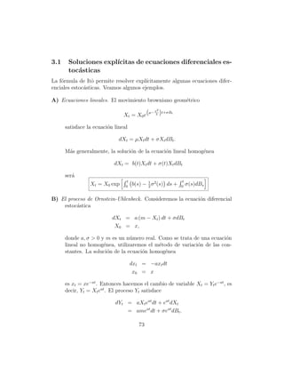 3.1    Soluciones expl´
                      ıcitas de ecuaciones diferenciales es-
       toc´sticas
          a
La f´rmula de Itˆ permite resolver expl´
    o             o                     ıcitamente algunas ecuaciones difer-
enciales estoc´sticas. Veamos algunos ejemplos.
              a

A) Ecuaciones lineales. El movimiento browniano geom´trico
                                                    e
                                                   2
                                                      
                                               µ− σ t+σBt
                                Xt = X0 e          2



      satisface la ecuaci´n lineal
                         o

                              dXt = µXt dt + σXt dBt .

      M´s generalmente, la soluci´n de la ecuaci´n lineal homog´nea
       a                         o              o              e

                            dXt = b(t)Xt dt + σ(t)Xt dBt

      ser´
         a
                                  t                            t
                 Xt = X0 exp     0
                                      b(s) − 1 σ 2 (s) ds +
                                             2                0
                                                                   σ(s)dBs

B) El proceso de Ornstein-Uhlenbeck. Consideremos la ecuaci´n diferencial
                                                           o
    estoc´stica
          a

                           dXt = a (m − Xt ) dt + σdBt
                            X0 = x,

      donde a, σ  0 y m es un n´mero real. Como se trata de una ecuaci´n
                                  u                                     o
      lineal no homog´nea, utilizaremos el m´todo de variaci´n de las con-
                      e                      e              o
      stantes. La soluci´n de la ecuaci´n homog´nea
                        o              o       e

                                      dxt = −axt dt
                                       x0 = x

      es xt = xe−at . Entonces hacemos el cambio de variable Xt = Yt e−at , es
      decir, Yt = Xt eat . El proceso Yt satisface

                            dYt = aXt eat dt + eat dXt
                                = ameat dt + σeat dBt .

                                         73
 