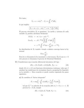 Por tanto,
                                                                  t
                         Yt = x + m(eat − 1) + σ                      eas dBs ,
                                                              0
     lo que implica
                                                                         t as
                      Xt = m + (x − m)e−at + σe−at                      0
                                                                          e dBs

     El proceso estoc´stico Xt es gaussiano. La media y varianza de cada
                     a
     variable Xt pueden calcularse f´cilmente:
                                    a
                  E(Xt ) = m + (x − m)e−at ,
                                                        t                      2
                  V arXt = σ 2 e−2at E                      eas dBs
                                                    0
                                           t
                                                              σ2
                            = e−2at            e2as ds =         1 − e−2at .
                                       0                      2a
     La distribuci´n de Xt cuando t tiende a inﬁnito converge hacia la ley
                  o
     normal
                                          σ2
                                    N (m, ).
                                          2a
     Esta ley se denomina la ley invariante o estacionaria. En el caso m = 0
     este proceso se denomina el proceso de Ornstein-Uhlenbeck.
C) Consideremos una ecuaci´n diferencial estoc´stica del tipo
                          o                   a
                      dXt = f (t, Xt )dt + c(t)Xt dBt , X0 = x,                             (40)
     donde f (t, x) y c(t) son funciones deterministas continuas, tales que f
     satisface las condiciones de crecimiento lineal y propiedad de Lipschitz
     en la variable x. Esta ecuaci´n se puede resolver siguiendo los pasos
                                    o
     siguientes:

     a) Se considera el “factor integrante”
                                          t                                t
                                                               1
                       Ft = exp −             c(s)dBs +                        c2 (s)ds ,
                                      0                        2       0

          tal que Ft−1es soluci´n de la ecuaci´n (40) si f = 0 y x = 1. El
                               o              o
          proceso Yt = Ft Xt cumple
                             dYt = Ft f (t, Ft−1 Yt )dt, Y0 = x.                            (41)

                                       74
 