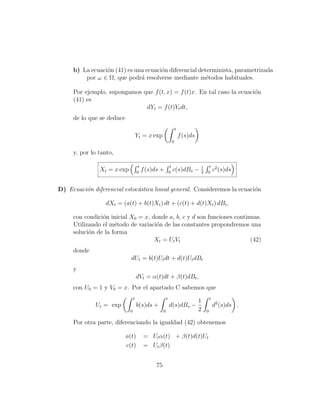 b) La ecuaci´n (41) es una ecuaci´n diferencial determinista, parametrizada
                 o                    o
         por ω ∈ Ω, que podr´ resolverse mediante m´todos habituales.
                              a                         e

     Por ejemplo, supongamos que f (t, x) = f (t)x. En tal caso la ecuaci´n
                                                                         o
     (41) es
                              dYt = f (t)Yt dt,
     de lo que se deduce
                                                                     t
                                    Yt = x exp                           f (s)ds
                                                                 0

     y, por lo tanto,

                                     t                       t                     1    t 2
               Xt = x exp           0
                                         f (s)ds +          0
                                                                 c(s)dBs −         2   0
                                                                                         c (s)ds


D) Ecuaci´n diferencial estoc´stica lineal general. Consideremos la ecuaci´n
         o                   a                                            o

                 dXt = (a(t) + b(t)Xt ) dt + (c(t) + d(t)Xt ) dBt ,

     con condici´n inicial X0 = x, donde a, b, c y d son funciones continuas.
                o
     Utilizando el m´todo de variaci´n de las constantes propondremos una
                     e              o
     soluci´n de la forma
           o
                                    Xt = Ut Vt                           (42)
     donde
                             dUt = b(t)Ut dt + d(t)Ut dBt
     y
                                    dVt = α(t)dt + β(t)dBt ,
     con U0 = 1 y V0 = x. Por el apartado C sabemos que
                                t                       t                                  t
                                                                                   1
              Ut = exp              b(s)ds +                d(s)dBs −                          d2 (s)ds .
                            0                       0                              2   0

     Por otra parte, diferenciando la igualdad (42) obtenemos

                           a(t)           = Ut α(t) + β(t)d(t)Ut
                           c(t)           = Ut β(t)


                                               75
 