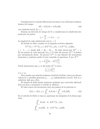 Consideremos la ecuaci´n diferencial estoc´stica con coeﬁcientes indepen-
                         o                   a
dientes del tiempo
                       dXt = b(Xt )dt + σ(Xt )dBt ,                     (43)
con condici´n inicial X0 = x.
           o
   Fijemos un intervalo de tiempo [0, T ] y consideremos la subdivisi´n for-
                                                                     o
mada por los puntos
                               iT
                          tj =    , i = 0, 1, . . . , n.
                                n
La longitud de cada subintervalo ser´ δ n = T .
                                     a        n
   El m´todo de Euler consiste en el esquema recursivo siguiente:
        e
         X (n) (ti ) = X (n) (ti−1 ) + b(X (n) (ti−1 ))δ n + σ(X (n) (ti−1 ))∆Bi ,
                                                                                          (n)
i = 1, . . . , n, donde ∆Bi = Bti − Bti−1 . El valor inicial ser´ X0 = x.
                                                                 a
                                                                 (n)
En los puntos de cada intervalo (ti ti+1 ) el valor del proceso X se deduce
por interpolaci´n lineal. El proceso X (n) es una funci´n del movimiento
                  o                                         o
browniano y podemos medir el error comerido al aproximar X por X (n) :
                                                                 2
                                                           (n)
                                    en = E         XT − XT            .

Puede demostrarse que en es del orden δ 1/2 es decir,
                                        n

                                             en ≤ cδ 1/2
                                                     n

si n ≥ n0 .
    Para simular una soluci´n mediante el m´todo de Euler, basta con obtener
                             o                       e
valores de n variables aleatorias ξ 1 , . . . ., ξ n independientes con ley N (0, 1), y
                    √
substituir ∆Bi por δ n ξ i .
    El m´todo de Euler puede mejorarse mediante una correcci´n adicional.
         e                                                               o
Esto nos lleva a introducir el m´todo de Milstein.
                                 e
    El valor exacto del incremento entre dos puntos de la partici´n es    o
                                              ti                      ti
               X(ti ) = X(ti−1 ) +                  b(Xs )ds +              σ(Xs )dBs .         (44)
                                             ti−1                    ti−1

En el m´todo de Euler se basa en aproximar las integrales de la forma sigu-
       e
iente:
                               ti
                                    b(s)ds ≈ b(X (n) (ti−1 ))δ n ,
                           ti−1
                         ti
                                σ(s)dBs ≈ σ(X (n) (ti−1 ))∆Bi .
                        ti−1


                                                    78
 