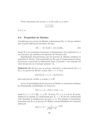 Puede demostarse que el error en es del orden δ n es decir,

                                   en ≤ cδ n

si n ≥ n0 .


3.4     Propiedad de Markov
Consideremos un proceso de difusi´n n-dimensional {Xt , t ≥ 0} que satisface
                                   o
una ecuaci´n diferencial estoc´stica del tipo
          o                   a

                      dXt = b(t, Xt )dt + σ(t, Xt )dBt ,                   (45)

donde B es un movimiento browniano m-dimensional y los coeﬁcientes b y σ
son funciones que satisfacen las hip´tesis del Teorema (18).
                                    o
    Seguidamente demostraremos que los procesos de difusi´n satisfacen la
                                                             o
propiedad de Markov. Esta propiedad nos dice que el comportamiento futuro
del proceso, conociendo la informaci´n hasta el instante t solo depende del
                                      o
valor del proceso en el instante presente, Xt .

Deﬁnici´n 19 Diremos que un proceso estoc´stico n-dimensional {Xt , t ≥
        o                                    a
0} es un proceso de Markov si para todo s  t se tiene

                     E(f (Xt )|Xr , r ≤ s) = E(f Xt )|Xs ),

para toda funci´n medible y acotada f en Rn .
               o

    La ley de probabilidad de los procesos de Markov se caracteriza mediante
las denominadas probabilidades de transici´n:
                                            o

                      P (C, t, x, s) = P (Xt ∈ C|Xs = x),

donde 0 ≤ s  t, C ∈ BRn y x ∈ Rn . Es decir, P (·, t, x, s) es la ley de proba-
bilidad de la variable Xt condicionada por Xs = x. Si esta ley condicionada
tiene densidad, la designaremos por p(y, t, x, s). Por ejemplo, el movimiento
browniano real Bt es un proceso de Markov con probabilidades de transici´n    o
dadas por
                                        1           (x−y)2
                      p(y, t, x, s) =            e− 2(t−s) .
                                      2π(t − s)

                                      80
 
