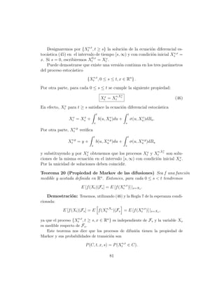 Designaremos por {Xts,x , t ≥ s} la soluci´n de la ecuaci´n diferencial es-
                                              o              o
                                                                          s,x
toc´stica (45) en el intervalo de tiempo [s, ∞) y con condici´n inicial Xs =
   a                                                         o
x. Si s = 0, escribiremos Xt0,x = Xtx .
    Puede demostrarse que existe una versi´n continua en los tres par´metros
                                            o                         a
del proceso estoc´stico
                  a

                            {Xts,x , 0 ≤ s ≤ t, x ∈ Rn } .

Por otra parte, para cada 0 ≤ s ≤ t se cumple la siguiente propiedad:
                                                        x
                                                     s,Xs
                                           Xtx = Xt                                          (46)

En efecto, Xtx para t ≥ s satisface la ecuaci´n diferencial estoc´stica
                                             o                   a
                                      t                         t
               Xtx = Xs +
                      x                         x
                                          b(u, Xu )du +                   x
                                                                    σ(u, Xu )dBu .
                                  s                         s

Por otra parte, Xts,y veriﬁca
                                  t                             t
               Xts,y = y +                  s,y
                                      b(u, Xu )du +                       s,y
                                                                    σ(u, Xu )dBu
                              s                             s

                                                                                     s,X x
                         x
y substituyendo y por Xs obtenemos que los procesos Xtx y Xt s son solu-
                                                                          x
ciones de la misma ecuaci´n en el intervalo [s, ∞) con condici´n inicial Xs .
                           o                                  o
Por la unicidad de soluciones deben coincidir.

Teorema 20 (Propiedad de Markov de las difusiones) Sea f una funci´n      o
medible y acotada deﬁnida en Rn . Entonces, para cada 0 ≤ s  t tendremos

                       E [f (Xt )|Fs ] = E [f (Xts,x )] |x=Xs .

   Demostraci´n: Tenemos, utilizando (46) y la Regla 7 de la esperanza condi-
             o
cionada:

            E [f (Xt )|Fs ] = E f (Xts,Xs )|Fs = E [f (Xts,x )] |x=Xs ,
                     s,x
ya que el proceso {Xt , t ≥ s, x ∈ Rn } es independiente de Fs y la variable Xs
es medible respecto de Fs .
    Este teorema nos dice que los procesos de difusi´n tienen la propiedad de
                                                     o
Markov y sus probabilidades de transici´n son
                                       o

                           P (C, t, x, s) = P (Xts,x ∈ C).

                                                81
 