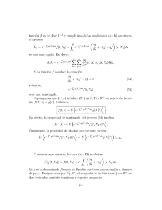 funci´n f es de clase C 1,2 y cumple una de las condiciones a) o b) anteriores,
     o
el proceso
             Rt                                       t        Rs                      ∂f
   Mt = e−   0    q(Xs )ds
                             f (t, Xt ) −                 e−       0   q(Xr )dr
                                                                                          + As f − qf       (s, Xs )ds
                                                  0                                    ∂s
es una martingala. En efecto,
                                  Rt                  n        m
                              −        q(Xs )ds                         ∂f                           j
              dMt = e              0
                                                                           i
                                                                             (t, Xt )σ i,j (t, Xt )dBt .
                                                  i=1 j=1
                                                                        ∂x

   Si la funci´n f satisface la ecuaci´n
              o                       o
                                           ∂f
                                              + As f − qf = 0                                                       (51)
                                           ∂s
entonces,                                         Rt
                                            e−    0       q(Xs )ds
                                                                         f (t, Xt )                                 (52)
ser´ una martingala.
   a
    Supongamos que f (t, x) satisface (51) en [0, T ] × Rn con condici´n termi-
                                                                      o
nal f (T, x) = g(x). Entonces,
                                                               RT          t,x            t,x
                              f (t, x) = E e−                      t    q(Xs )ds
                                                                                       g(XT ) .

En efecto, la propiedad de martingala del proceso (52) implica
                                                            RT
                          f (t, Xt ) = E e−                    t       q(Xs )ds
                                                                                  f (T, XT )|Ft .

Finalmente, la propiedad de Markov nos permite escribir
                  RT                                                              RT      t,x
                                                                                                     t,x
       E e−       t    q(Xs )ds
                                  f (T, XT )|Ft = E e−                             t   q(Xs )ds
                                                                                                  g(XT ) |x=Xt .




   Tomando esperanzas en la ecuaci´n (49) se obtiene
                                  o
                                                                             t
                                                                                 ∂f
            E(f (t, Xt )) = f (0, X0 ) + E                                          + As f         (s, Xs )ds.
                                                                         0       ∂s
Esta es la denominada f´rmula de Dynkin que tiene una extensi´n a tiempos
                        o                                     o
de paro. Designaremos por C0 (R ) el conjunto de las funciones f en Rn con
                              2  n

dos derivadas parciales continuas y soporte compacto.

                                                                   84
 