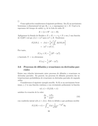 Como aplicaci´n consideremos el siguiente problema. Sea Bt un movimiento
                 o
browniano n-dimensional tal que B0 = a, y supongamos |a|  R. Cual es la
esperanza del tiempo de salida τ K de la bola de radio R :
                           K = {x ∈ Rn : |x|  R}.
Apliquemos la f´mula de Dynkin a X = B, τ = τ K ∧ N y sea f una funci´n
                o                                                    o
    2   n                     2        2
de C0 (R ) tal que f (x) = |x| para |x| ≤ R. Tendremos
                                                 τ
                                      1
                 E[f (Bτ )] = f (a) + E            ∆f (Bs )ds
                                      2        0
                            = |a|2 + nE [τ ] .
Por tanto,
                                            1
                         E [τ K ∧ N ] =       R2 − |a|2
                                            n
y haciendo N → ∞ obtenemos
                                        1
                           E [τ K ] =     R2 − |a|2 .
                                        n

3.6    Procesos de difusi´n y ecuaciones en derivadas par-
                         o
       ciales
Existe una relaci´n interesante entre procesos de difusi´n y ecuaciones en
                 o                                         o
derivadas parciales. En general, los procesos de difusi´n permiten dar in-
                                                          o
terpretaciones probabilistas de ecuaciones en derivadas parciales de segundo
orden.
    Consideremos el siguiente ejemplo sencillo. Si Bt es un movimiento brow-
niano, y f es una funci´n continua y con crecimiento polinomial, la funci´n
                       o                                                  o
                            u(t, x) = E(f (Bt + x))
satisface la ecuaci´n de la calor:
                   o
                                 ∂u   1 ∂ 2u
                                    =        ,                          (53)
                                 ∂t   2 ∂x2
con condici´n inicial u(0, x) = f (x). Esto es debido a que podemos escribir
           o
                                        ∞
                                                      1 − (x−y)2
                  E(f (Bt + x)) =           f (y) √       e 2t dy,
                                     −∞               2πt

                                         86
 