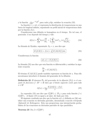 (x−y)2
               1
y la funci´n √2πt e− 2t para cada y ﬁjo, satisface la ecuaci´n (53).
          o                                                  o
    La funci´n x → u(t, x) representa la distribuci´n de temperaturas en una
            o                                      o
barra de longitud inﬁnita, suponiendo un perﬁl inicial de temperaturas dado
por la funci´n f (x).
            o
    Consideremos una difusi´n es homog´nea en el tiempo. En tal caso, el
                             o            e
generador A no depende del tiempo y vale:
                         n                      n
                                      ∂f   1                    ∂ 2f
              Af (x) =         bi (x)    +        (σσ )i,j (x)         .   (54)
                         i=1
                                      ∂xi 2 i,j=1              ∂xi ∂xj

La f´rmula de Dynkin, suponiendo X0 = x, nos dice que
    o
                                                t
                   E [f (Xtx )] = f (x) +      0
                                                            x
                                                    E [Af (Xs )] ds.       (55)

Consideremos la funci´n
                     o

                                u(t, x) = E [f (Xtx )].                    (56)

La f´rmula (55) nos dice que esta funci´n es diferenciable y satisface la sigu-
    o                                  o
iente ecuaci´n
            o
                            ∂u
                                = E [Af (Xtx )] .
                             ∂t
                    x
El t´rmino E [Af (Xt )] puede tambi´n expresarse en funci´n de u. Para ello
    e                               e                      o
necesitamos introducir el dominio del generador de la difusi´n:
                                                             o

Deﬁnici´n 22 El dominio DA del generador de la difusi´n {Xt } es el con-
         o                                                  o
junto de funciones f : Rn → R tales que el l´  ımite siguiente existe para todo
x ∈ Rn
                                    E [f (Xtx )] − f (x)
                      Af (x) = lim                       .                 (57)
                                t↓0          t

                o                        2
    La expresi´n (55) nos dice que C0 (Rn ) ⊂ DA y para toda funci´n f ∈
                                                                       o
C0 (Rn ),
 2
           el l´
               ımite (57) es igual a al valor Af dado por (54).
    El siguiente resultado nos dice que la funci´n u(t, x) deﬁnida en (56) sat-
                                                 o
isface una ecuaci´n en derivadas parciales, denominada ecuaci´n retr´grada
                  o                                               o     o
(bakward) de Kolmogorov. Esto nos proporciona una interpretaci´n proba-
                                                                     o
bilista de las ecuaciones en derivadas parciales de tipo parab´lico.
                                                                o

Teorema 23 Sea f ∈ C0 (Rn ).
                    2



                                          87
 