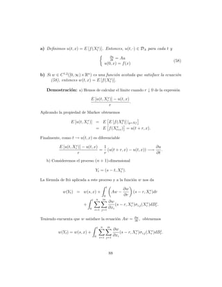 a) Deﬁnimos u(t, x) = E [f (Xtx )]. Entonces, u(t, ·) ∈ DA para cada t y
                                                         ∂u
                                                      = Au
                                                         ∂t                                     (58)
                                                u(0, x) = f (x)

b) Si w ∈ C 1,2 ([0, ∞) × Rn ) es una funci´n acotada que satisface la ecuaci´n
                                           o                                 o
                                        x
     (58), entonces w(t, x) = E [f (Xt )].

   Demostraci´n: a) Hemos de calcular el l´
             o                            ımite cuando r ↓ 0 de la expresi´n
                                                                          o
                                      x
                             E [u(t, Xr )] − u(t, x)
                                                     .
                                       r
Aplicando la propiedad de Markov obtenemos

                 E [u(t, Xr )] = E E [f (Xty )] |y=Xr
                          x
                                                    x

                                        x
                               = E f (Xt+r ) = u(t + r, x).

Finalmente, como t → u(t, x) es diferenciable
                   x
          E [u(t, Xr )] − u(t, x)  1                           ∂u
                                  = (u(t + r, x) − u(t, x)) −→    .
                    r              r                           ∂t
   b) Consideremos el proceso (n + 1)-dimensional

                                    Yt = (s − t, Xtx ).

La f´rmula de Itˆ aplicada a este proceso y a la funci´n w nos da
    o           o                                     o
                                                    t
                                                                   ∂w             x
            w(Yt ) = w(s, x) +                              Aw −         (s − r, Xr )dr
                                                0                  ∂r
                                t       n       m
                                                        ∂w           x          x    j
                        +                                   (s − r, Xr )σ i,j (Xr )dBr .
                            0       i=1 j=1
                                                        ∂xi

                                                                          ∂w
Teniendo encuenta que w satisface la ecuaci´n Aw =
                                           o                              ∂t
                                                                             ,   obtenemos

                                        t   n           m
                                                             ∂w           x          x    j
          w(Yt ) = w(s, x) +                                     (s − r, Xr )σ i,j (Xr )dBr .
                                    0       i=1 j=1
                                                             ∂xi



                                                        88
 