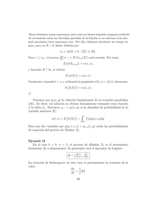 Ahora deseamos tomar esperanzas, pero como no hemos impuesto ninguna condici´n   o
de crecimiento sobre las derivadas parciales de la funci´n w no sabemos si la inte-
                                                        o
gral estoc´stica tiene esperanza cero. Por ello, debemos introducir un tiempo de
          a
paro, para un R  0, ﬁjado, deﬁnido por

                            τ R = inf{t  0 : |Xtx | ≥ R}.
                            ∂w             x          x
Para r ≤ τ R , el proceso   ∂xi
                                (s   − r, Xr )σ i,j (Xr ) est´ acotado. Por tanto,
                                                             a

                               E [w(Yt∧τ R )] = w(s, x),
y haciendo R ↑ ∞, se obtiene

                                 E [w(Yt )] = w(s, x).
Finalmente, tomando t = s, y utilizando la propiedad w(0, x) = f (x), obtenemos

                                E [f (Xtx )] = w(s, x).



    Notemos por pt (x, y) la soluci´n fundamental de la ecuaci´n parab´lica
                                   o                            o        o
(58). Es decir, tal soluci´n se obtiene formalmente tomando como funci´n
                           o                                               o
f la delta δ y . Entonces, y −→ pt (x, y) es la densidad de probabilidad de la
variable aleatoria Xtx :

                   u(t, x) = E [f (Xtx )] =              f (y)pt (x, y)dy.
                                                    Rn
Esto nos dice tambi´n que p(y, t, x, s) = pt−s (x, y) ser´n las probabilidades
                    e                                    a
de tansici´n del proceso de Markov Xt .
          o


Ejemplo 21
   En el caso b = 0, σ = I, el proceso de difusi´n Xt es el movimiento
                                                  o
browniano Bt n-dimensional. Su generador ser´ el operador de Laplace:
                                            a
                                           1    n   ∂2
                                     ∆=    2    i=1 ∂x2 .
                                                      i


La ecuaci´n de Kolmogorov en este caso es precisamente la ecuacion de la
         o
calor:
                             ∂u    1
                                 = ∆f.
                             ∂t    2

                                               89
 