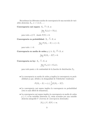 Recordemos los diferentes modos de convergencia de una sucesi´n de vari-
                                                                o
ables aleatorias Xn , n = 1, 2, 3, . . .:
                                     c.s.
Convergencia casi segura: Xn −→ X, si

                                  lim Xn (ω) = X(ω),
                               n→∞

     para todo ω ∈ N , donde P (N ) = 0.
                 /
                                                P
Convergencia en probabilidad: Xn −→ X, si

                             lim P (|Xn − X| > ε) = 0,
                            n→∞

     para todo ε > 0.
                                                           Lp
Convergencia en media de orden p ≥ 1: Xn −→ X, si

                              lim E(|Xn − X|p ) = 0.
                              n→∞


                              L
Convergencia en ley: Xn −→ X, si

                               lim FXn (x) = FX (x),
                               n→∞

     para todo punto x de continuidad de la funci´n de distribuci´n FX .
                                                 o               o


   • La convergencia en media de orden p implica la convergencia en prob-
     abilidad ya que, debido a la desigualdad de Tchebychev tendremos
                                                    1
                        P (|Xn − X| > ε) ≤           p
                                                       E(|Xn − X|p ).
                                                    ε

   • La convergencia casi segura implica la convergencia en probabilidad
     (esto es m´s dif´ de demostrar).
               a     ıcil

   • La convergencia casi segura implica la convergencia en media de orden
     p ≥ 1, si las variables aleatorias Xn est´n acotadas por una variable
                                              a
     aleatoria integrable Y (teorema de convergencia dominada):

                              |Xn | ≤ Y, E(Y ) < ∞.

                                            9
 