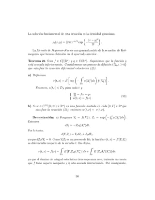 La soluci´n fundamental de esta ecuaci´n es la densidad gaussiana:
         o                            o

                                                             |x − y|2
                    pt (x, y) = (2πt)−n/2 exp −                              .
                                                                2t

  La f´rmula de Feynman-Kac es una generalizaci´n de la ecuaci´n de Kol-
      o                                         o             o
mogorov que hemos obtenido en el apartado anterior.

Teorema 24 Sean f ∈ C0 (Rn ) y q ∈ C(Rn ). Suponemos que la funci´n q
                           2
                                                                        o
est´ acotada inferiormente. Consideremos un proceso de difusi´n {Xt , t ≥ 0}
   a                                                         o
que satisface la ecuaci´n diferencial estoc´stica (45).
                       o                   a

a) Deﬁnimos
                                                      t
                     v(t, x) = E exp −                    q(Xs )ds f (Xtx ) .
                                                             x
                                                  0

      Entonces, u(t, ·) ∈ DA para cada t y
                                            ∂v
                                              = Av − qv
                                            ∂t                                                  (59)
                                           u(0, x) = f (x)

b) Si w ∈ C 1,2 ([0, ∞) × Rn ) es una funci´n acotada en cada [0, T ] × Rn que
                                           o
     satisface la ecuaci´n (59), entonces w(t, x) = v(t, x).
                         o

                                                                                      t
   Demostraci´n: a) Pongamos Yt = f (Xtx ), Zt = exp −
             o                                                                       0
                                                                                             x
                                                                                          q(Xs )ds .
Entonces
                                    dZt = −Zt q(Xtx )dt.
Por lo tanto,
                            d(Yt Zt ) = Yt dZt + Zt dYt ,
ya que dZt dYt = 0. Como Yt Zt es un proceso de Itˆ, la funci´n v(t, x) = E(Yt Zt )
                                                    o        o
es diferenciable respecto de la variable t. En efecto,
                                t                                  t
                                                x                                 x
        v(t, x) = f (x) −           E [Ys Zs q(Xs )] ds +              E [Zs Af (Xs )] ds,
                            0                                  0

ya que el t´rmino de integral estoc´stica tiene esperanza cero, teniendo en cuenta
           e                       a
que f tiene soporte compacto y q est´ acotada inferiormente. Por consiguiente,
                                       a



                                             90
 