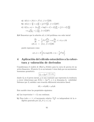2
     a) Af (x) = f (x) + f (x), f ∈ C0 (R)
                   ∂f                          2
     b) Af (x) =   ∂t
                        + cx ∂f + 1 α2 x2 ∂ f , f ∈ C0 (R2 )
                             ∂x   2       ∂x2
                                                     2

                                                                                2
     c) Af (x1 , x2 ) = 2x2 ∂x1 + log(1 + x2 + x2 ) ∂x2 + 1 (1 + x2 ) ∂ f
                            ∂f
                                           1    2
                                                    ∂f
                                                          2       1 ∂x2             1
               ∂2f          1 ∂2f
          +x1 ∂x1 ∂x2   +   2 ∂x2
                                  ,   f∈   C0 (R2 )
                                            2
                                2


3.8 Demostrar que la soluci´n u(t, x) del problema con valor inicial
                           o

                       ∂u    1 2 2 ∂ 2u      ∂u
                           =   β x     2
                                         + αx , t  0, x ∈ R
                       ∂t    2      ∂x       ∂x
                                          2
                   u(0, x) = f (x), f ∈ C0 (R)

     puede expresarse como

                                                   1
                    u(t, x) = E f (x exp{βBt + (α − β 2 )t} .
                                                   2

4    Aplicaci´n del c´lculo estoc´stico a la cober-
             o       a           a
     tura y valoraci´n de derivados
                    o
Consideremos el modelo de Black y Scholes para la curva de precios de un
activo ﬁnanciero. El precio St en un instante t viene dado por un movimiento
browniano geom´trico:
                e
                                                   σ2
                                 St = S0 eµt−       2
                                                      t+σBt
                                                              ,
donde S0 es el precio inicial, µ es una constante que representa la tendencia
a crecer (observemos que E(St ) = S0 eµt ), y σ se denomina la volatilidad.
Sabemos que St satisface una ecuaci´n diferencial estoc´stica lineal:
                                      o                  a

                               dSt = σSt dBt + µSt dt.

Este modelo tiene las propiedades siguientes:

a) Las trayectorias t → St son continuas.
                                                         St −Ss
b) Para todo s  t, el incremento relativo                 Ss
                                                                  es independient de la σ-
     ´lgebra generada por {Su , 0 ≤ u ≤ s}.
     a


                                             95
 