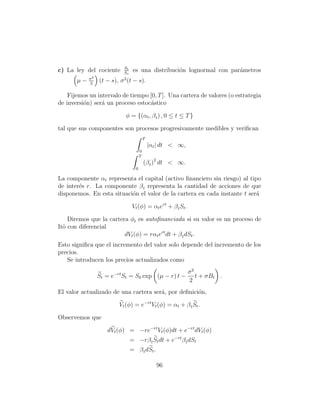 St
c) La ley del cociente     Ss
                                 es una distribuci´n lognormal con par´metros
                                                  o                   a
            σ2             2
       µ−   2
                 (t − s), σ (t − s).

    Fijemos un intervalo de tiempo [0, T ]. Una cartera de valores (o estrategia
de inversi´n) ser´ un proceso estoc´stico
          o      a                  a

                           φ = {(αt , β t ) , 0 ≤ t ≤ T }

tal que sus componentes son procesos progresivamente medibles y veriﬁcan
                                          T
                                              |αt | dt  ∞,
                                      0
                                      T
                                          (β t )2 dt  ∞.
                                  0

La componente αt representa el capital (activo ﬁnanciero sin riesgo) al tipo
de inter´s r. La componente β t representa la cantidad de acciones de que
        e
disponemos. En esta situaci´n el valor de la cartera en cada instante t ser´
                           o                                               a

                                Vt (φ) = αt ert + β t St .

    Diremos que la cartera φt es autoﬁnanciada si su valor es un proceso de
Itˆ con diferencial
  o
                         dVt (φ) = rαt ert dt + β t dSt .
Esto signiﬁca que el incremento del valor solo depende del incremento de los
precios.
   Se introducen los precios actualizados como
                                                              σ2
                 St = e−rt St = S0 exp (µ − r) t −               t + σBt .
                                                              2
El valor actualizado de una cartera ser´, por deﬁnici´n,
                                       a             o

                         Vt (φ) = e−rt Vt (φ) = αt + β t St .

Observemos que

                    dVt (φ) = −re−rt Vt (φ)dt + e−rt dVt (φ)
                                = −rβ t St dt + e−rt β t dSt
                                = β t dSt .

                                                 96
 