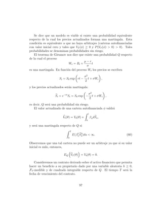 Se dice que un modelo es viable si existe una probabilidad equivalente
respecto de la cual los precios actualizados forman una martingala. Esta
condici´n es equivalente a que no haya arbitrajes (carteras autoﬁnanciadas
        o
con valor inicial cero y tales que VT (φ) ≥ 0 y P (VT (φ)  0)  0). Tales
probabilidades se denominan probabilidades sin riesgo.
    El teorema de Girsanov nos dice que existe una probabilidad Q respecto
de la cual el proceso
                                         µ−r
                              Wt = Bt +       t
                                           σ
es una martingala. En funci´n del proceso Wt los precios se escriben
                             o

                                               σ2
                      St = S0 exp rt −            t + σWt ,
                                               2

y los precios actualizados ser´n martingala:
                              a

                                                    σ2
                   St = e−rt St = S0 exp −             t + σWt ,
                                                    2

es decir, Q ser´ una probabilidad sin riesgo.
               a
    El valor actualizado de una cartera autoﬁnanciada φ valdr´
                                                             a
                                                    t
                         Vt (θ) = V0 (θ) +              β u dSu ,
                                                0

y ser´ una martingala respecto de Q si
     a
                                 T
                                     E(β 2 Su )du  ∞.
                                         u
                                            2
                                                                      (60)
                             0

Observemos que una tal cartera no puede ser un arbitraje ya que si su valor
inicial es nulo, entonces,

                         EQ VT (θ) = V0 (θ) = 0.

    Consideremos un contrato derivado sobre el activo ﬁnanciero que permita
hacer un beneﬁcio a su propietario dado por una variable aleatoria h ≥ 0,
FT -medible y de cuadrado integrable respecto de Q. El tiempo T ser´ laa
fecha de vencimiento del contrato.


                                          97
 