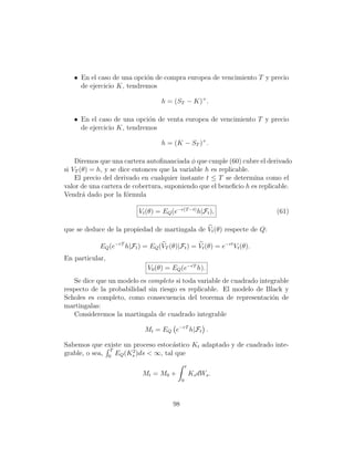 • En el caso de una opci´n de compra europea de vencimiento T y precio
                           o
     de ejercicio K, tendremos

                                   h = (ST − K)+ .

   • En el caso de una opci´n de venta europea de vencimiento T y precio
                            o
     de ejercicio K, tendremos

                                   h = (K − ST )+ .

    Diremos que una cartera autoﬁnanciada φ que cunple (60) cubre el derivado
si VT (θ) = h, y se dice entonces que la variable h es replicable.
    El precio del derivado en cualquier instante t ≤ T se determina como el
valor de una cartera de cobertura, suponiendo que el beneﬁcio h es replicable.
Vendr´ dado por la f´rmula
       a               o

                          Vt (θ) = EQ (e−r(T −t) h|Ft ),                (61)

que se deduce de la propiedad de martingala de Vt (θ) respecte de Q:

            EQ (e−rT h|Ft ) = EQ (VT (θ)|Ft ) = Vt (θ) = e−rt Vt (θ).
En particular,
                              V0 (θ) = EQ (e−rT h).
   Se dice que un modelo es completo si toda variable de cuadrado integrable
respecto de la probabilidad sin riesgo es replicable. El modelo de Black y
Scholes es completo, como consecuencia del teorema de representaci´n de
                                                                      o
martingalas:
   Consideremos la martingala de cuadrado integrable

                             Mt = EQ e−rT h|Ft .

Sabemos que existe un proceso estoc´stico Kt adaptado y de cuadrado inte-
                                    a
                T     2
grable, o sea, 0 EQ (Ks )ds  ∞, tal que
                                                t
                            Mt = M0 +               Ks dWs .
                                            0




                                       98
 