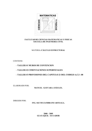 FACULTAD DE CIENCIAS MATEMATICAS Y FISICAS
ESCUELA DE INGENIERIA CIVIL

MATERIA: CÁLCULO ESTRUCTURAL

CONTIENE:

- TALLER #1 MUROS DE CONTENCION
- TALLER #2 CIMENTACIONES SUPERFICIALES
- TALLER #3 PROVISIONES DEL CAPITULO 21 DEL CODIGO A.C.I - 08

ELABORADO POR:
MANUEL GUEVARA ANZULES.

DIRIGIDO POR:
ING. SILVIO ZAMBRANO ARTEAGA.

2008 – 2009
GUAYAQUIL - ECUADOR

 
