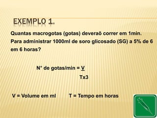 EXEMPLO 1.
Quantas macrogotas (gotas) deveraõ correr em 1min.
Para administrar 1000ml de soro glicosado (SG) a 5% de 6
em 6 horas?
N° de gotas/min = V
Tx3
V = Volume em ml T = Tempo em horas
 