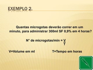 EXEMPLO 2.
Quantas microgotas deverão correr em um
minuto, para administrar 300ml SF 0,9% em 4 horas?
N° de microgotas/min = V
T
V=Volume em ml T=Tempo em horas
 