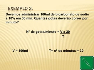 EXEMPLO 3.
Devemos administrar 100ml de bicarbonato de sodio
a 10% em 30 min. Quantas gotas deverão correr por
minuto?
N° de gotas/minuto = V x 20
T
V = 100ml T= nº de minutos = 30
 