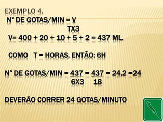 EXEMPLO 4.
N° DE GOTAS/MIN = V
TX3
V= 400 + 20 + 10 + 5 + 2 = 437 ML.
COMO T = HORAS, ENTÃO: 6H
N° DE GOTAS/MIN = 437 = 437 = 24,2 =24
6X3 18
DEVERÃO CORRER 24 GOTAS/MINUTO
 