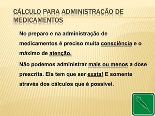 CÁLCULO PARA ADMINISTRAÇÃO DE
MEDICAMENTOS
No preparo e na administração de
medicamentos é preciso muita consciência e o
máximo de atenção.
Não podemos administrar mais ou menos a dose
prescrita. Ela tem que ser exata! E somente
através dos cálculos que é possível.
 