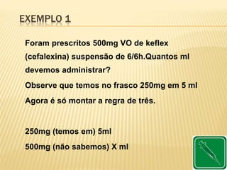 EXEMPLO 1
Foram prescritos 500mg VO de keflex
(cefalexina) suspensão de 6/6h.Quantos ml
devemos administrar?
Observe que temos no frasco 250mg em 5 ml
Agora é só montar a regra de três.
250mg (temos em) 5ml
500mg (não sabemos) X ml
 