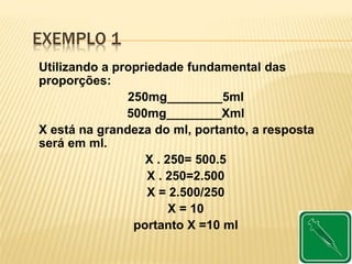 EXEMPLO 1
Utilizando a propriedade fundamental das
proporções:
250mg________5ml
500mg________Xml
X está na grandeza do ml, portanto, a resposta
será em ml.
X . 250= 500.5
X . 250=2.500
X = 2.500/250
X = 10
portanto X =10 ml
 