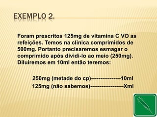 EXEMPLO 2.
Foram prescritos 125mg de vitamina C VO as
refeições. Temos na clinica comprimidos de
500mg. Portanto precisaremos esmagar o
comprimido após dividi-lo ao meio (250mg).
Diluiremos em 10ml então teremos:
250mg (metade do cp)----------------10ml
125mg (não sabemos)------------------Xml
 