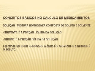 CONCEITOS BÁSICOS NO CÁLCULO DE MEDICAMENTOS
SOLUÇÃO : MISTURA HOMOGÊNEA COMPOSTA DE SOLUTO E SOLVENTE.
- SOLVENTE: É A PORÇÃO LÍQUIDA DA SOLUÇÃO.
- SOLUTO: É A PORÇÃO SÓLIDA DA SOLUÇÃO.
EXEMPLO: NO SORO GLICOSADO A ÁGUA É O SOLVENTE E A GLICOSE É
O SOLUTO.
 