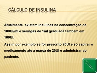 CÁLCULO DE INSULINA
Atualmente existem insulinas na concentração de
100UI/ml e seringas de 1ml graduada também em
100UI.
Assim por exemplo se for prescrito 20UI e só aspirar o
medicamento ate a marca de 20UI e administrar ao
paciente.
 