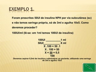 EXEMPLO 1.
Foram prescritos 50UI de insulina NPH por via subcutânea (sc)
e não temos seringa própria, só de 3ml e agulha 10x5. Como
devemos proceder?
100UI/ml (lê-se: em 1ml temos 100UI de insulina)
100UI __________1 ml
50UI___________ X ml
X .100 = 50 .1
X . 100 = 50
X = 50 = 0,5
100
Devemos aspirar 0,5ml de insulina e administrar ao paciente, utilizando uma seringa
de 3ml e agulha 10x5
 