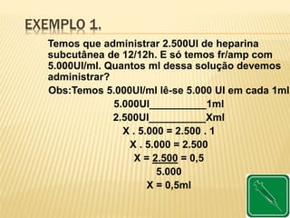 EXEMPLO 1.
Temos que administrar 2.500UI de heparina
subcutânea de 12/12h. E só temos fr/amp com
5.000UI/ml. Quantos ml dessa solução devemos
administrar?
Obs:Temos 5.000UI/ml lê-se 5.000 UI em cada 1ml
5.000UI__________1ml
2.500UI__________Xml
X . 5.000 = 2.500 . 1
X . 5.000 = 2.500
X = 2.500 = 0,5
5.000
X = 0,5ml
 