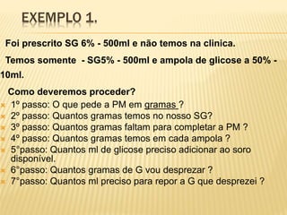 EXEMPLO 1.
Foi prescrito SG 6% - 500ml e não temos na clinica.
Temos somente - SG5% - 500ml e ampola de glicose a 50% -
10ml.
Como deveremos proceder?
 1º passo: O que pede a PM em gramas ?
 2º passo: Quantos gramas temos no nosso SG?
 3º passo: Quantos gramas faltam para completar a PM ?
 4º passo: Quantos gramas temos em cada ampola ?
 5°passo: Quantos ml de glicose preciso adicionar ao soro
disponível.
 6°passo: Quantos gramas de G vou desprezar ?
 7°passo: Quantos ml preciso para repor a G que desprezei ?
 