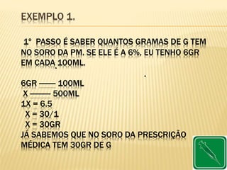 EXEMPLO 1.
1º PASSO É SABER QUANTOS GRAMAS DE G TEM
NO SORO DA PM. SE ELE É A 6%, EU TENHO 6GR
EM CADA 100ML.
6GR -------- 100ML
X ---------- 500ML
1X = 6.5
X = 30/1
X = 30GR
JÁ SABEMOS QUE NO SORO DA PRESCRIÇÃO
MÉDICA TEM 30GR DE G
 