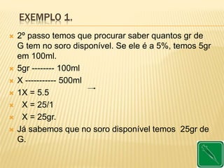 EXEMPLO 1.
 2º passo temos que procurar saber quantos gr de
G tem no soro disponível. Se ele é a 5%, temos 5gr
em 100ml.
 5gr -------- 100ml
 X ----------- 500ml
 1X = 5.5
 X = 25/1
 X = 25gr.
 Já sabemos que no soro disponível temos 25gr de
G.
 