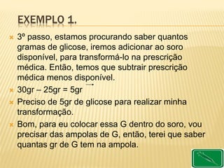EXEMPLO 1.
 3º passo, estamos procurando saber quantos
gramas de glicose, iremos adicionar ao soro
disponível, para transformá-lo na prescrição
médica. Então, temos que subtrair prescrição
médica menos disponível.
 30gr – 25gr = 5gr
 Preciso de 5gr de glicose para realizar minha
transformação.
 Bom, para eu colocar essa G dentro do soro, vou
precisar das ampolas de G, então, terei que saber
quantas gr de G tem na ampola.
 