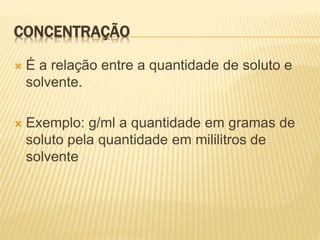 CONCENTRAÇÃO
 É a relação entre a quantidade de soluto e
solvente.
 Exemplo: g/ml a quantidade em gramas de
soluto pela quantidade em mililitros de
solvente
 