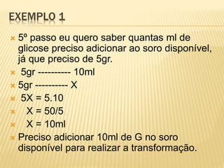 EXEMPLO 1
 5º passo eu quero saber quantas ml de
glicose preciso adicionar ao soro disponível,
já que preciso de 5gr.
 5gr ---------- 10ml
 5gr ---------- X
 5X = 5.10
 X = 50/5
 X = 10ml
 Preciso adicionar 10ml de G no soro
disponível para realizar a transformação.
 