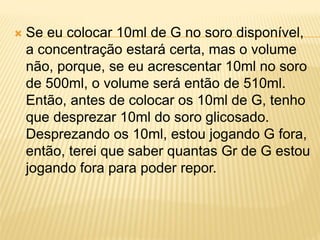  Se eu colocar 10ml de G no soro disponível,
a concentração estará certa, mas o volume
não, porque, se eu acrescentar 10ml no soro
de 500ml, o volume será então de 510ml.
Então, antes de colocar os 10ml de G, tenho
que desprezar 10ml do soro glicosado.
Desprezando os 10ml, estou jogando G fora,
então, terei que saber quantas Gr de G estou
jogando fora para poder repor.
 
